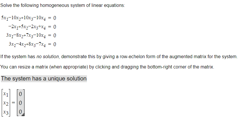 Solve the following homogeneous system of linear equations:
= 0
= 0
= 0
= 0
5x1-10x2+10x3-10x4
-2x1+5x2-2x3+x4
3x7-8x2+7x3-10x4
3x1-4x2+8x3-7x4
If the system has no solution, demonstrate this by giving a row-echelon form of the augmented matrix for the system.
You can resize a matrix (when appropriate) by clicking and dragging the bottom-right corner of the matrix.
The system has a unique solution
x2
x3
0