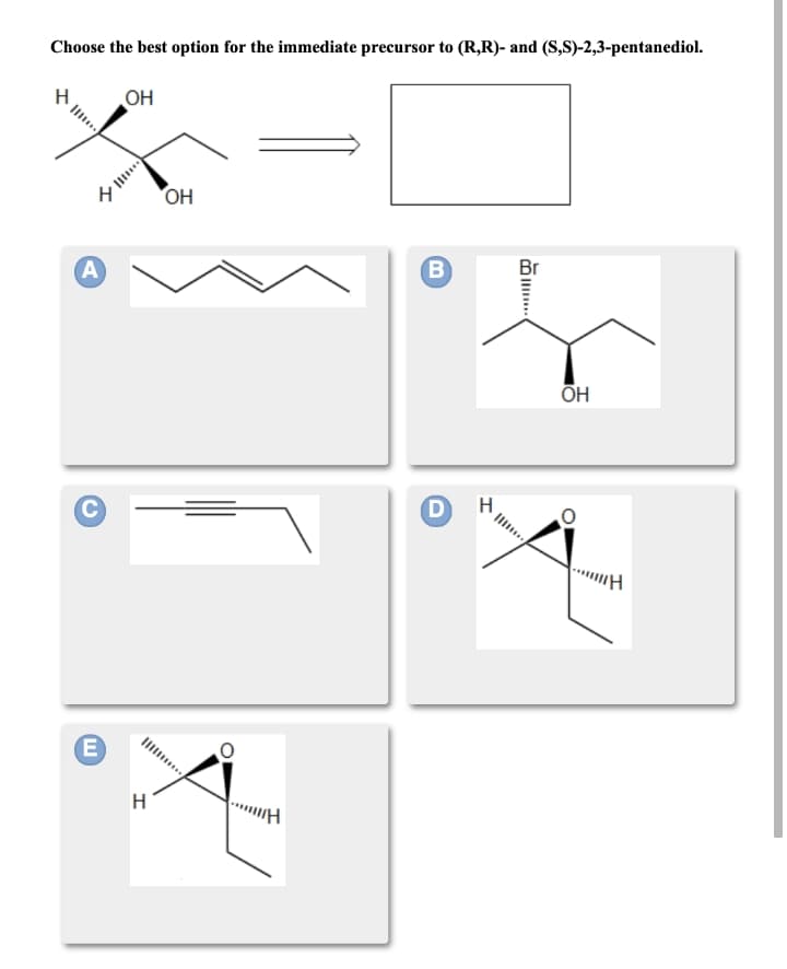 Choose the best option for the immediate precursor to (R,R)- and (S,S)-2,3-pentanediol.
OH
OH
A
B.
Br
H
E)
H
