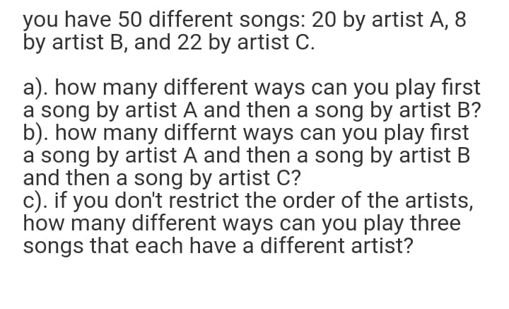 you have 50 different songs: 20 by artist A, 8
by artist B, and 22 by artist C.
a). how many different ways can you play first
a song by artist A and then a song by artist B?
b). how many differnt ways can you play first
a song by artist A and then a song by artist B
and then a song by artist C?
c). if you don't restrict the order of the artists,
how many different ways can you play three
songs that each have a different artist?
