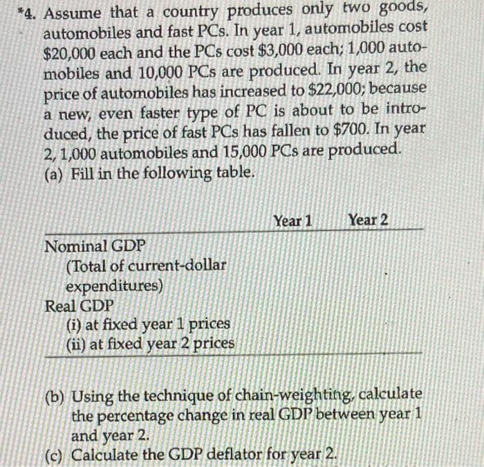 *4. Assume that a country produces only two goods,
automobiles and fast PCs. In year 1, automobiles cost
$20,000 each and the PCs cost $3,000 each; 1,000 auto-
mobiles and 10,000 PCs are produced. In year 2, the
price of automobiles has increased to $22,000; because
a new, even faster type of PC is about to be intro-
duced, the price of fast PCs has fallen to $700. In year
2, 1,000 automobiles and 15,000 PCs are produced.
(a) Fill in the following table.
Year 1
Year 2
Nominal GDP
(Total of current-dollar
expenditures)
Real GDP
(i) at fixed year 1 prices
(ii) at fixed year 2 prices
(b) Using the technique of chain-weighting, calculate
the percentage change in real GDP between year 1
and year 2.
(c) Calculate the GDP deflator for year 2.
