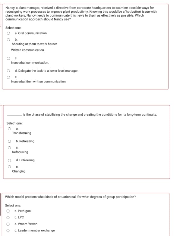 Nancy, a plant manager, received a directive from corporate headquarters to examine possible ways for
redesigning work processes to improve plant productivity. Knowing this would be a 'hot button' issue with
plant workers, Nancy needs to communicate this news to them as effectively as possible. Which
communication approach should Nancy use?
Select one:
O a. Oral communication.
O b.
Shouting at them to work harder.
Written communication
с.
Nonverbal communication.
d. Delegate the task to a lower-level manager.
Nonverbal then written communication.
is the phase of stabilising the change and creating the conditions for its long-term continuity.
Select one:
a.
Transforming
O b. Refreezing
Refocusing
d. Unfreezing
Changing
Which model predicts what kinds of situation call for what degrees of group participation?
Select one:
O a. Path-goal
O b. LPC
c. Vroom-Yetton
d. Leader member exchange
