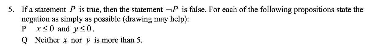 5. If a statement P is true, then the statement ¬P is false. For each of the following propositions state the
negation as simply as possible (drawing may help):
x<0 and y <0.
Q Neither x nor y is more than 5.
