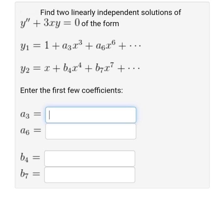 Find two linearly independent solutions of
y" + 3xy = 0 of the form
Y1 = 1+ a3x3 + a6x® + •
Y2 = x + b4x* + b7x" + . ..
Enter the first few coefficients:
a3
= 9p
b4
b7
%3D
I|||
