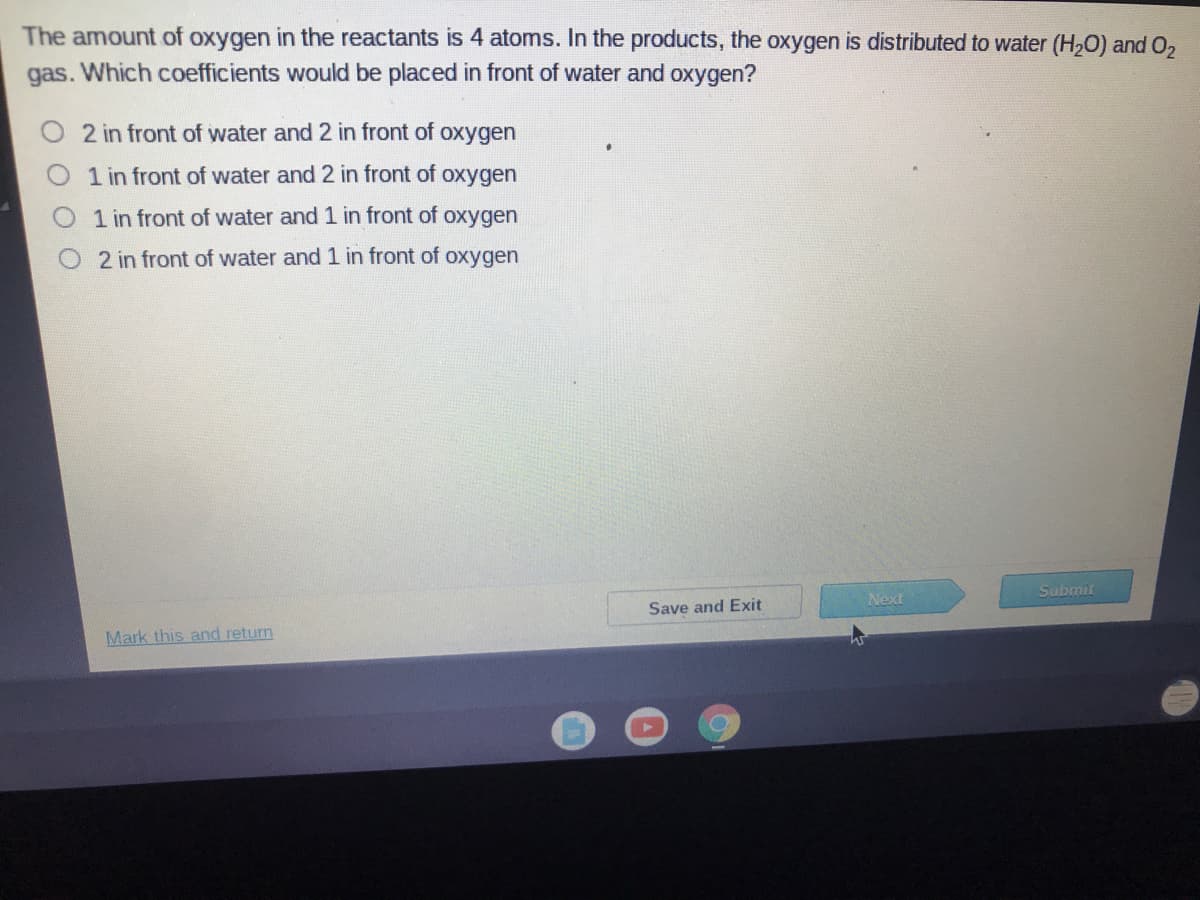 The amount of oxygen in the reactants is 4 atoms. In the products, the oxygen is distributed to water (H,O) and O,
gas. Which coefficients would be placed in front of water and oxygen?
2 in front of water and 2 in front of oxygen
1 in front of water and 2 in front of oxygen
1 in front of water and 1 in front of oxygen
2 in front of water and 1 in front of oxygen
Submit
Next
Save and Exit
Mark this and return
O O OO
