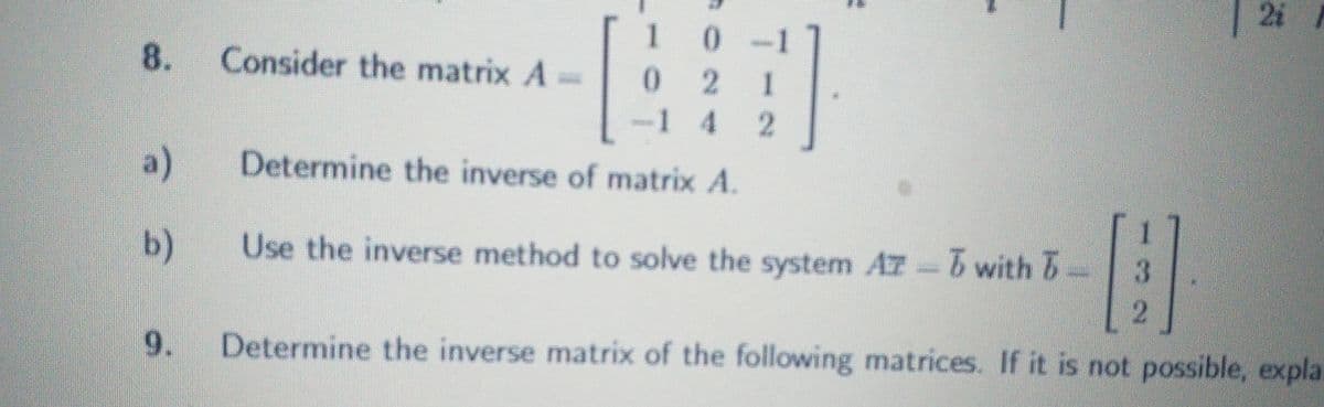 2i
T
8.
Consider the matrix A =
1 0
021
1 4 2
2]
a)
Determine the inverse of matrix A.
b)
Use the inverse method to solve the system Az-5 with 5-
A
2
9.
Determine the inverse matrix of the following matrices. If it is not possible, explai