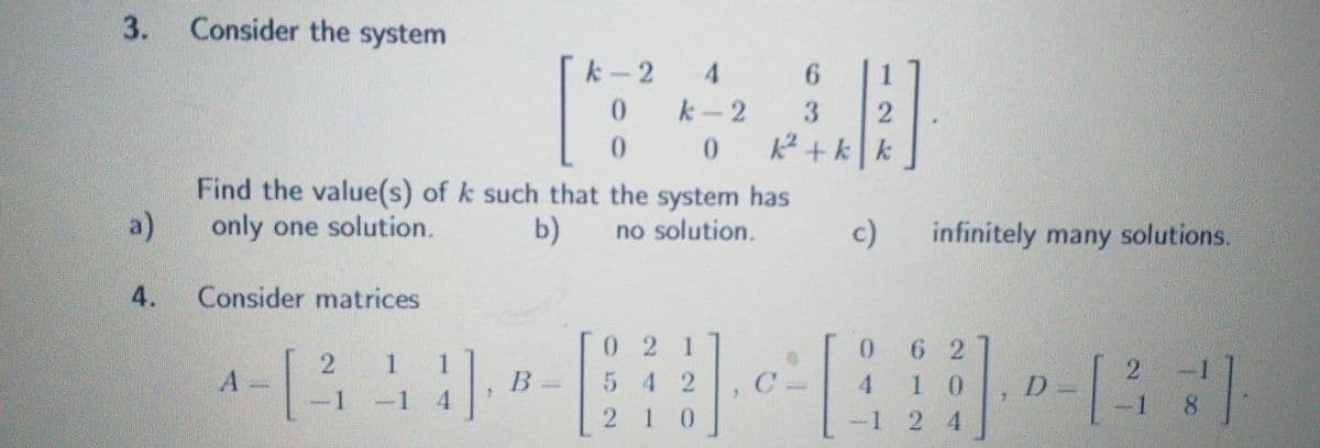 3.
a)
4.
Consider the system
k-2 4
0
0
0
Find the value(s) of k such that the system has
only one solution.
b)
no solution.
Consider matrices
2
1
02 1
542
1 -1 4
210
B
k-2
6
3
2
k²+kk
1.0.².
c) infinitely many solutions.
0
62
2 -1
4 10
D
-1 2 4
-18