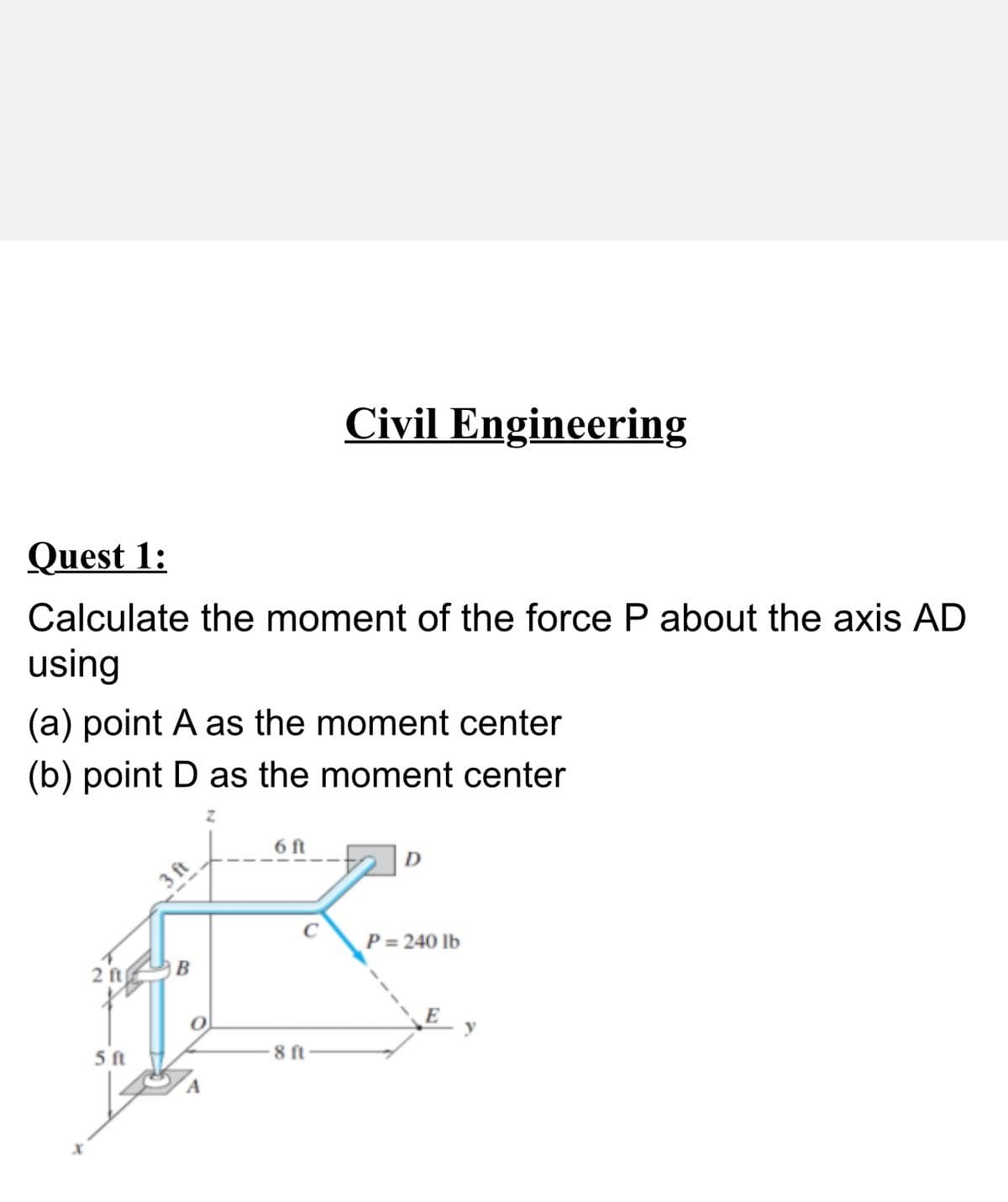 Civil Engineering
Quest 1:
Calculate the moment of the force P about the axis AD
using
(a) point A as the moment center
(b) point D as the moment center
6 ft
3 ft
P= 240 Ib
2 ft
5 ft
8 ft
