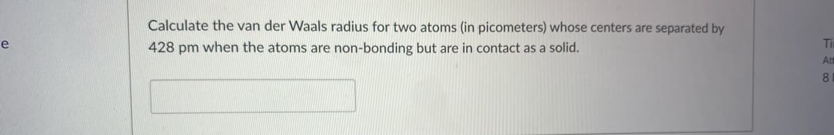 Calculate the van der Waals radius for two atoms (in picometers) whose centers are separated by
e
428 pm when the atoms are non-bonding but are in contact as a solid.
Tim
Att
8
