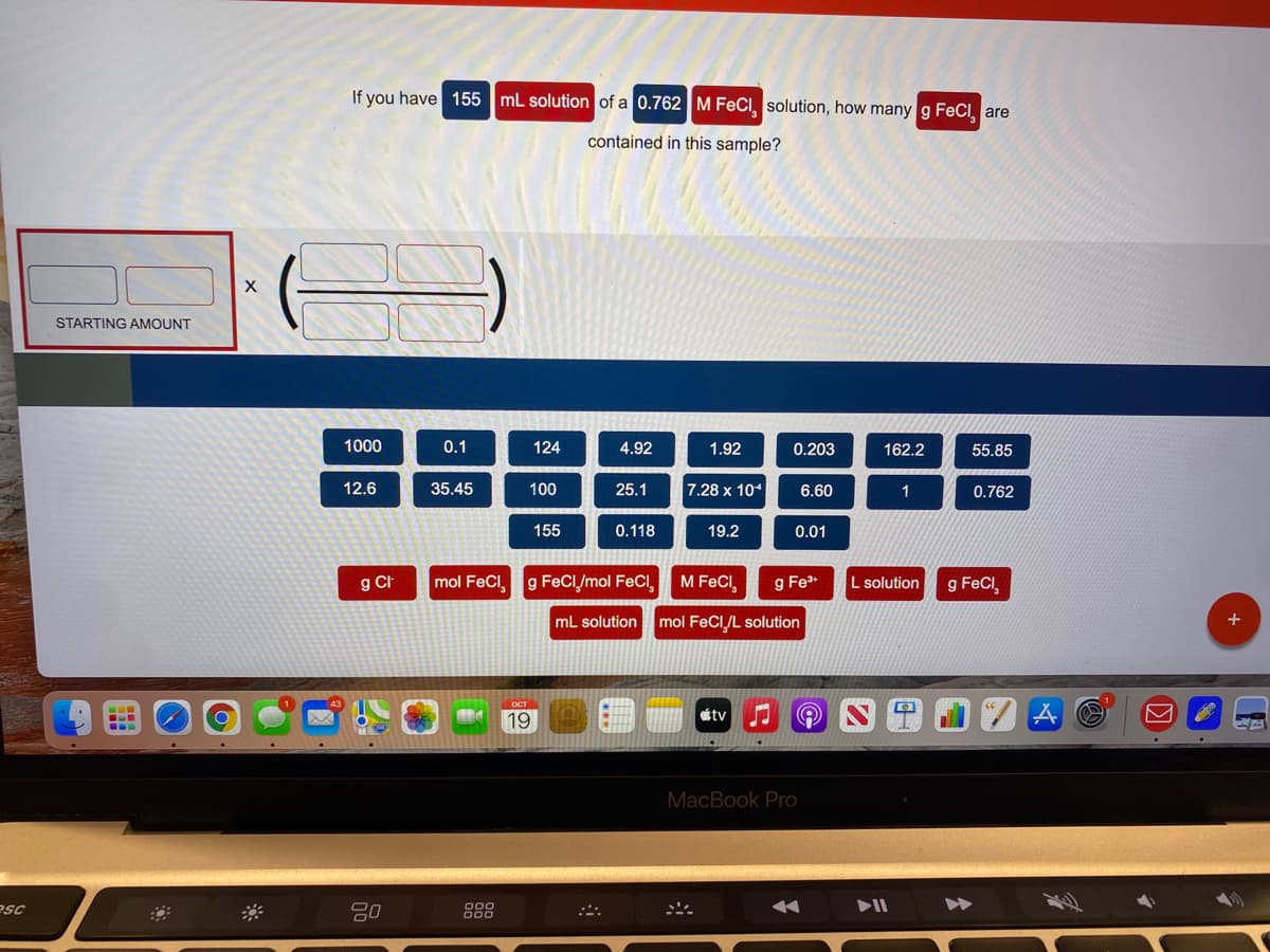 If you have 155 mL solution of a 0.762 M FeCI, solution, how many g FeCl, are
contained in this sample?
STARTING AMOUNT
1000
0.1
124
4.92
1.92
0.203
162.2
55.85
12.6
35.45
100
25.1
7.28 x 10*
6.60
1
0.762
155
0.118
19.2
0.01
g CI
mol FeCl,
g FeCI/mol FeCI
M FeCI,
g Fe*
L solution
g FeCI
mL solution mol FeCI/L solution
+
19
tv
MacBook PrO
esc
80
000
000
