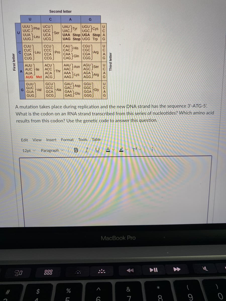 Second letter
UGU
UGCCYS
UCU
UAU
UAC Tyr
UAA Stop UGA Stop A
UAG Stop UGG Trp
UUU
Phe
UUC.
UCC
Ser
UCA
UUA
Leu
UUG S
UCG
CAU
CUU
CUC
Leu
CỦA
CGU
CCU
CC
ССА
CCG
His
CAC
CGC
Pro
Arg
CAA
CGA
Gln
CUG
CAG
CGG
AGU
AGC
AGA
AAU
ACU
ACC
ACA
AUU
Ser
AUC File
A
AUA
Asn
AAC.
AAA
AAG
Thr
Lys
AUG Met ACG
AGG Arg
GCU
GCC
GCA
GCG
GGU)
GGC
Gly
GUU
GUC
Val
G
GUA
GAU)
Asp
GAC
Ala
GAA
Glu
GAGJ
GGA
GUG
GGG
A mutation takes place during replication and the new DNA strand has the sequence 3'-ATG-5'.
What is the codon on an RNA strand transcribed from this series of nucleotides? Which amino acid
results from this codon? Use the genetic code to answer this question.
Edit View Insert Format Tools Table
12pt
Paragraph
Av ev T?
MacBook Pro
20
00
000
23
$
%
&
7
First letter
Third letter
* OC
全
