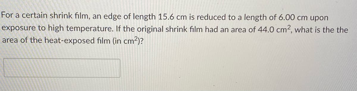 For a certain shrink film, an edge of length 15.6 cm is reduced to a length of 6.00 cm upon
exposure to high temperature. If the original shrink film had an area of 44.0 cm2, what is the the
area of the heat-exposed film (in cm2)?
