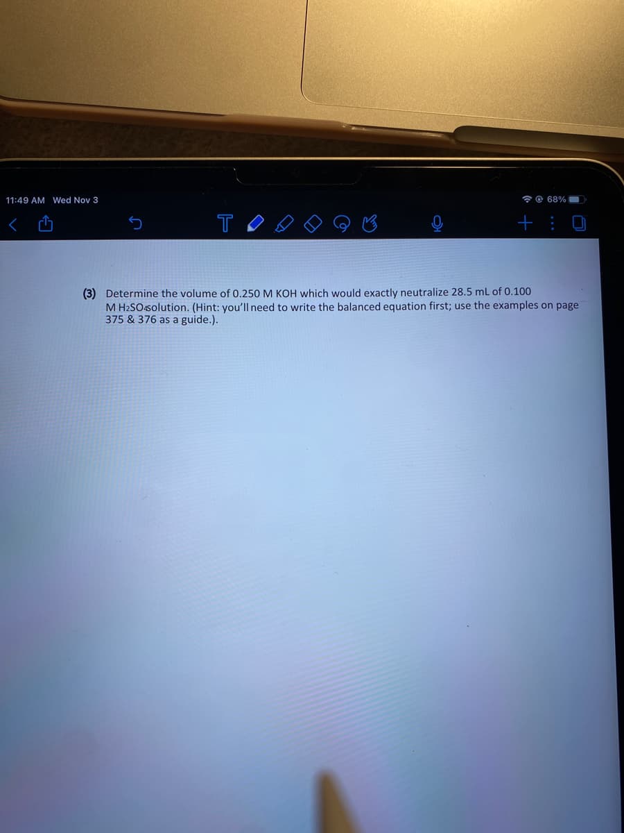 11:49 AM Wed Nov 3
* © 68% O
T
+ :
(3) Determine the volume of 0.250 M KOH which would exactly neutralize 28.5 mL of 0.100
M H2SO4solution. (Hint: you'll need to write the balanced equation first; use the examples on page
375 & 376 as a guide.).
