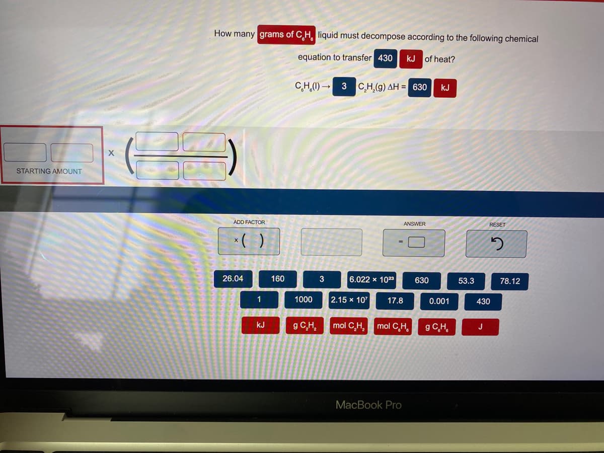 How many grams of C H liquid must decompose according to the following chemical
equation to transfer 430
kJ of heat?
C,H,(1) → 3 CH,(g) AH = 630
kJ
STARTING AMOUNT
ADD FACTOR
ANSWER
RESET
*( )
26.04
160
6.022 x 1023
630
53.3
78.12
1
1000
2.15 x 107
17.8
0.001
430
g C,H,
kJ
mol C,H, mol C,H,
g C,H,
J
MacBook Pro
