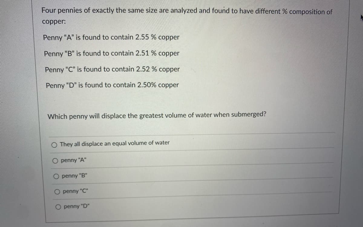 Four pennies of exactly the same size are analyzed and found to have different % composition of
copper:
Penny "A" is found to contain 2.55 % copper
Penny "B" is found to contain 2.51 % copper
Penny "C" is found to contain 2.52 % copper
Penny "D" is found to contain 2.50% copper
Which penny will displace the greatest volume of water when submerged?
O They all displace an equal volume of water
O penny "A"
O penny "B"
O penny "C"
penny "D"
