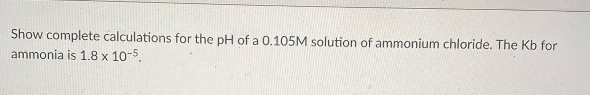 Show complete calculations for the pH of a 0.105M solution of ammonium chloride. The Kb for
ammonia is 1.8 x 10-5.
