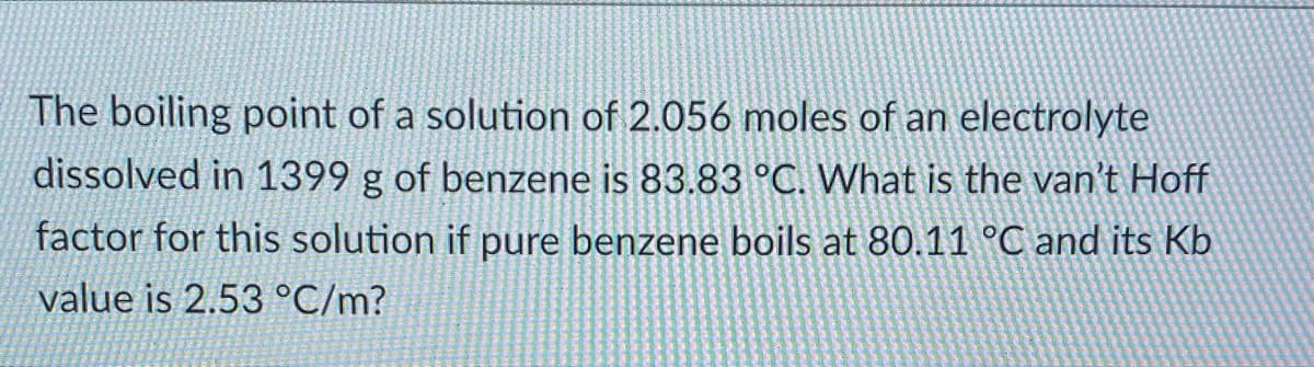 The boiling point of a solution of 2.056 moles of an electrolyte
dissolved in 1399 g of benzene is 83.83 °C. What is the van't Hoff
factor for this solution if pure benzene boils at 80.11 °C and its Kb
value is 2.53 °C/m?

