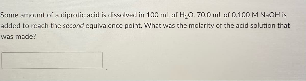 Some amount of a diprotic acid is dissolved in 100 mL of H20. 70.0 mL of 0.100 M NAOH is
added to reach the second equivalence point. What was the molarity of the acid solution that
was made?
