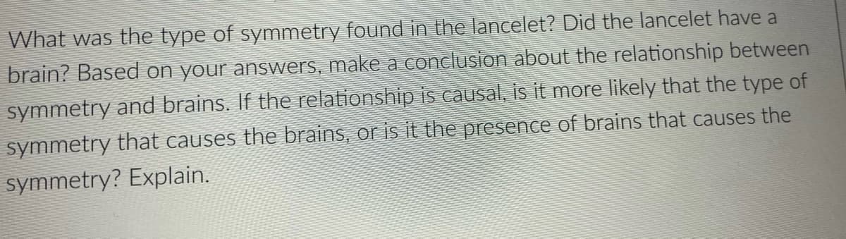 What was the type of symmetry found in the lancelet? Did the lancelet have a
brain? Based on your answers, make a conclusion about the relationship between
symmetry and brains. If the relationship is causal, is it more likely that the type of
symmetry that causes the brains, or is it the presence of brains that causes the
symmetry? Explain.
