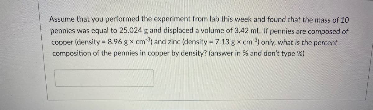 Assume that you performed the experiment from lab this week and found that the mass of 10
pennies was equal to 25.024 g and displaced a volume of 3.42 mL. If pennies are composed of
copper (density = 8.96 g x cm) and zinc (density = 7.13 g x cm 3) only, what is the percent
%3D
composition of the pennies in copper by density? (answer in % and don't type %)
