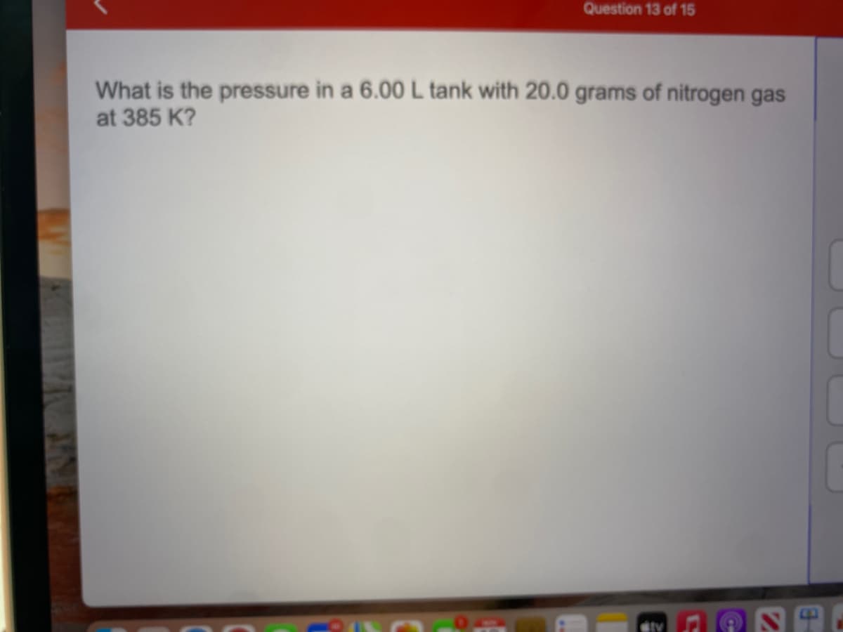 Question 13 of 15
What is the pressure in a 6.00 L tank with 20.0 grams of nitrogen gas
at 385 K?
