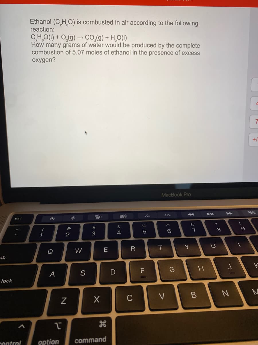 Ethanol (C,H O) is combusted in air according to the following
reaction:
C,H,O(1) + O,(g) –→ CO,(g) + H,0(I)
How many grams of water would be produced by the complete
combustion of 5.07 moles of ethanol in the presence of excess
oxygen?
+
MacBook Pro
888
こニ。
esc
&
#
$
@
7
2
3
4
R
Y
Q
W
E
ab
F
А
lock
C
V
option
command
ontrol
cの
つ
つ
エ
