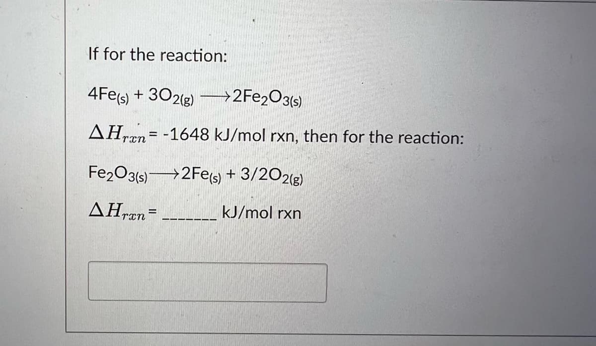 If for the reaction:
4Fe(s) + 302(g) →→→→2Fe2O3(s)
AHran= -1648 kJ/mol rxn, then for the reaction:
Fe2O3(s) 2Fe(s) + 3/202(g)
AHran=
kJ/mol rxn