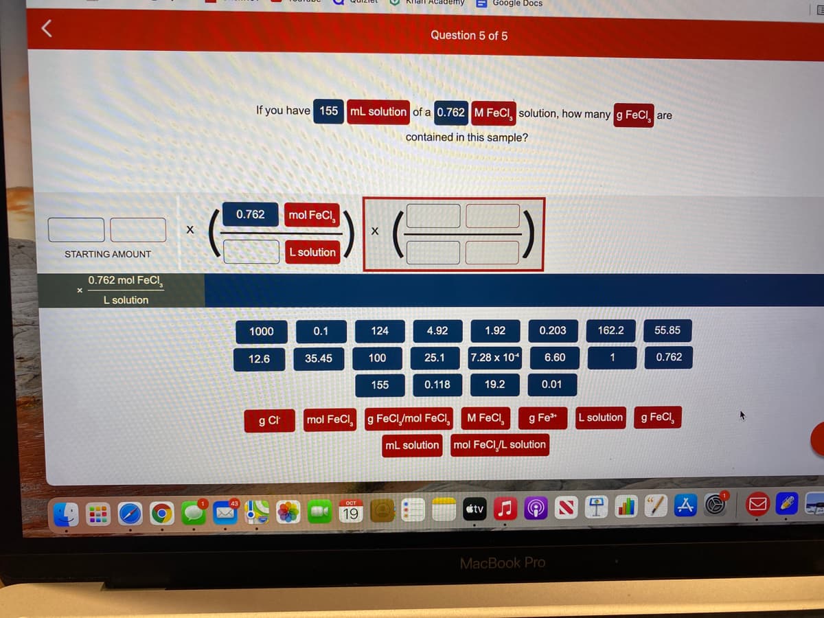 6 Google Docs
I E
Question 5 of 5
If you have 155 mL solution of a 0.762M FeCl, solution, how manyg FeCI, are
contained in this sample?
0.762
mol FeCl
STARTING AMOUNT
L solution
0.762 mol FeCl
L solution
1000
0.1
124
4.92
1.92
0.203
162.2
55.85
12.6
35.45
100
25.1
7.28 x 104
6.60
1
0.762
155
0.118
19.2
0.01
g Ch
mol FeCl, g FeCl/mol FeCl,
M FeCl
g Fe
L solution
g FeCi
mL solution
mol FeCI/L solution
étv
19
MacBook Pro
