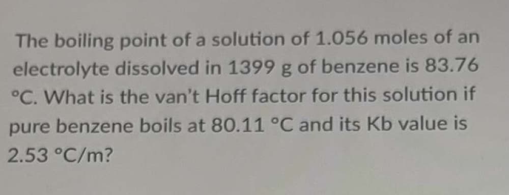 The boiling point of a solution of 1.056 moles of an
electrolyte dissolved in 1399 g of benzene is 83.76
°C. What is the van't Hoff factor for this solution if
pure benzene boils at 80.11 °C and its Kb value is
2.53 °C/m?
