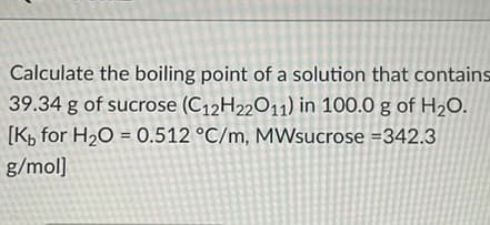 Calculate the boiling point of a solution that contains
39.34 g of sucrose (C12H22O11) in 100.0 g of H2O.
[K, for H20 = 0.512 °C/m, MWsucrose =342.3
g/mol]
