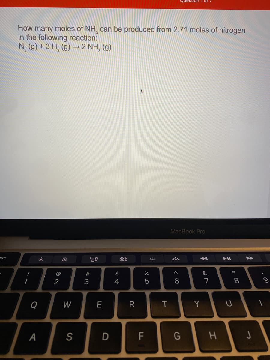 How many moles of NH, can be produced from 2.71 moles of nitrogen
in the following reaction:
N, (9) + 3 H, (g) → 2 NH, (9)
MacBook Pro
Psc
888
@
#
$
%
&
1
2
3
4
6
7
Q
W
E
R
Y U
A
S
D
F
* 00
