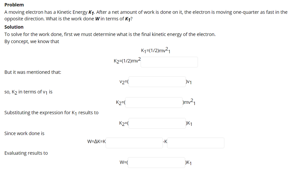 Problem
A moving electron has a Kinetic Energy K1. After a net amount of work is done on it, the electron is moving one-quarter as fast in the
opposite direction. What is the work done W in terms of K1?
Solution
To solve for the work done, first we must determine what is the final kinetic energy of the electron.
By concept, we know that
K1=(1/2)mv21
K2=(1/2)mv2
But it was mentioned that:
V2=(
V1
so, K2 in terms of v1 is
K2=(
)mv²1
Substituting the expression for K1 results to
K2=(
)K1
Since work done is
W=AK=K
-K
Evaluating results to
W=(
)K1
