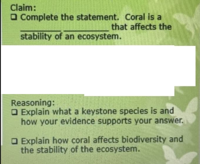 Claim:
O Complete the statement. Coral is a
that affects the
stability of an ecosystem.
Reasoning:
O Explain what a keystone species is and
how your evidence supports your answer.
O Explain how coral affects biodiversity and
the stability of the ecosystem.

