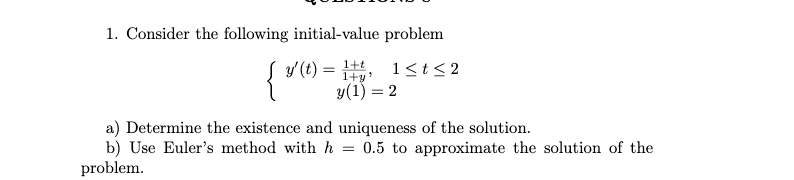 1. Consider the following initial-value problem
y (t) =
1+t
1+y'
1<t< 2
y(1) = 2
a) Determine the existence and uniqueness of the solution.
b) Use Euler's method with h =
problem.
0.5 to approximate the solution of the
