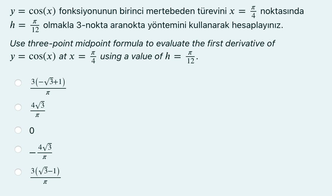 * noktasında
5 olmakla 3-nokta aranokta yöntemini kullanarak hesaplayınız.
y
cos(x) fonksiyonunun birinci mertebeden türevini x =
h
12
Use three-point midpoint formula to evaluate the first derivative of
y = cos(x) at x =
* using a value of h = 5.
3(-V3+1)
4/3
4/3
3(V3–1)

