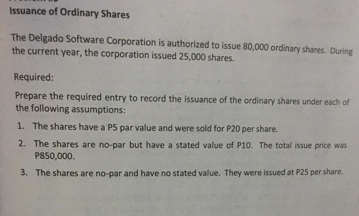Issuance of Ordinary Shares
The Delgado Software Corporation is authorized to issue 80,000 ordinary shares. During
the current year, the corporation issued 25,000 shares.
Required:
Prepare the required entry to record the issuance of the ordinary shares under each of
the following assumptions:
1. The shares have a P5 par value and were sold for P20 per share.
2. The shares are no-par but have a stated value of P10. The total issue price was
P850,000.
3. The shares are no-par and have no stated value. They were issued at P25 per share.
