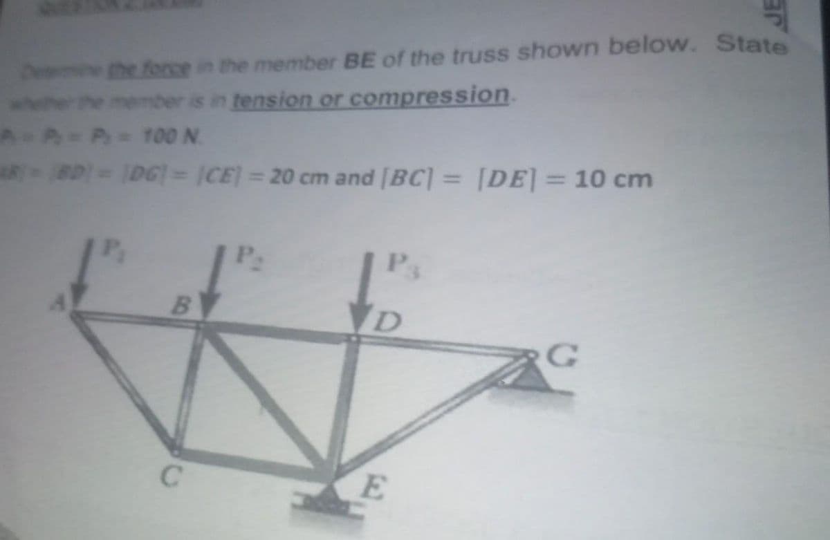 De
the force in the member BE of the truss shown below. State
whether the member is in tension or compression.
A = P = P = 100 N.
ARBD)= (DG)= (CE) = 20 cm and [BC] = [DE] = 10 cm
P₂
P₁
B
C
D
E