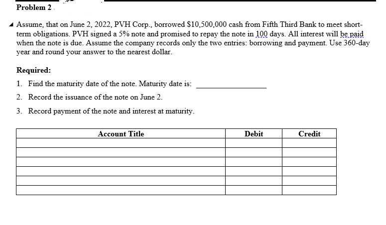 Problem 2
Assume, that on June 2, 2022, PVH Corp., borrowed $10,500,000 cash from Fifth Third Bank to meet short-
term obligations. PVH signed a 5% note and promised to repay the note in 100 days. All interest will be paid
when the note is due. Assume the company records only the two entries: borrowing and payment. Use 360-day
year and round your answer to the nearest dollar.
Required:
1. Find the maturity date of the note. Maturity date is:
2. Record the issuance of the note on June 2.
3. Record payment of the note and interest at maturity.
Account Title
Debit
Credit