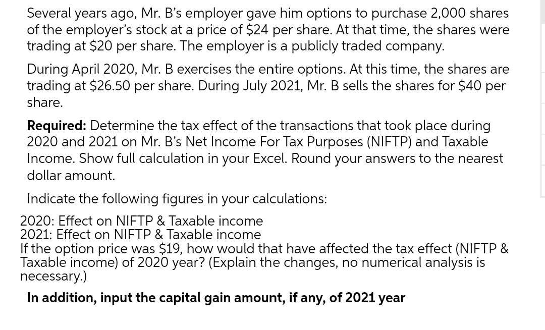 Several years ago, Mr. B's employer gave him options to purchase 2,000 shares
of the employer's stock at a price of $24 per share. At that time, the shares were
trading at $20 per share. The employer is a publicly traded company.
During April 2020, Mr. B exercises the entire options. At this time, the shares are
trading at $26.50 per share. During July 2021, Mr. B sells the shares for $40 per
share.
Required: Determine the tax effect of the transactions that took place during
2020 and 2021 on Mr. B's Net Income For Tax Purposes (NIFTP) and Taxable
Income. Show full calculation in your Excel. Round your answers to the nearest
dollar amount.
Indicate the following figures in your calculations:
2020: Effect on NIFTP & Taxable income
2021: Effect on NIFTP & Taxable income
If the option price was $19, how would that have affected the tax effect (NIFTP &
Taxable income) of 2020 year? (Explain the changes, no numerical analysis is
necessary.)
In addition, input the capital gain amount, if any, of 2021 year