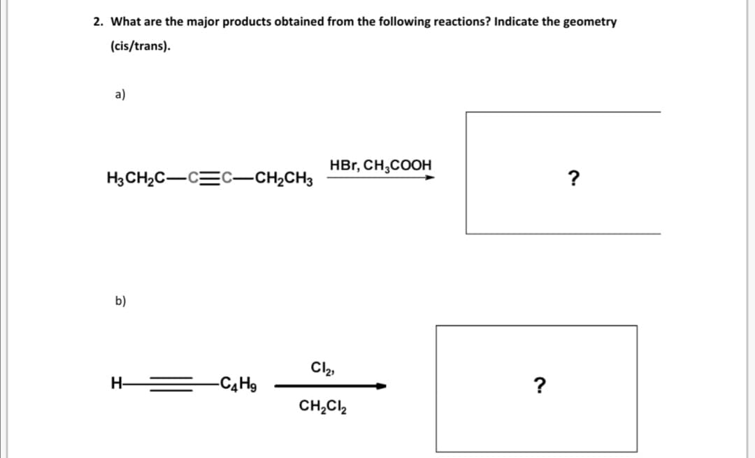 2. What are the major products obtained from the following reactions? Indicate the geometry
(cis/trans).
a)
HBr, CH,COOH
H3CH2C-CEC-CH,CH3
?
b)
Cl2,
H-
=C4H9
?
CH,Cl2
