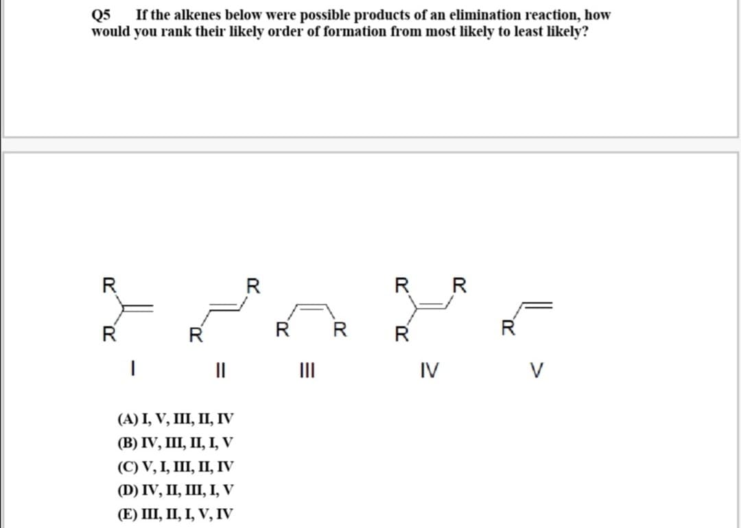 Q5
If the alkenes below were possible products of an elimination reaction, how
would you rank their likely order of formation from most likely to least likely?
R
R
R R
R
R
R
R
R
II
II
IV
V
(А) I, V, II, П, IV
(B) IV, I, І, І, V
(С) V, I, II, П, IV
(D) IV, I, Ш, І, V
(E) II, П, І, V, IV
