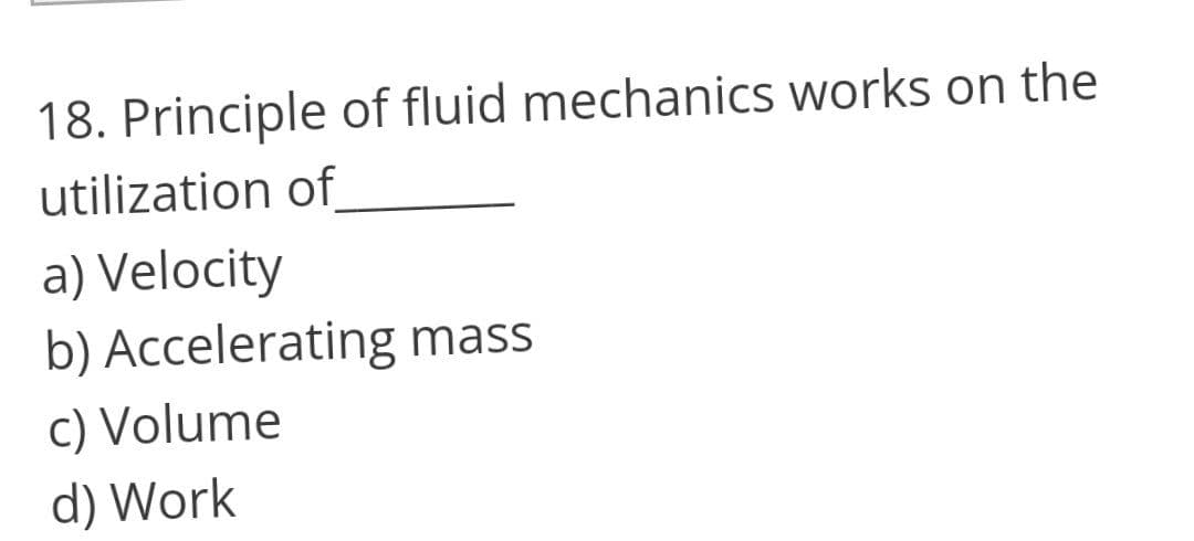 18. Principle of fluid mechanics works on the
utilization of
a) Velocity
b) Accelerating mass
c) Volume
d) Work
