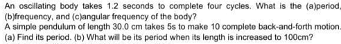 An oscillating body takes 1.2 seconds to complete four cycles. What is the (a)period,
(b)frequency, and (c)angular frequency of the body?
A simple pendulum of length 30.0 cm takes 5s to make 10 complete back-and-forth motion.
(a) Find its period. (b) What will be its period when its length is increased to 100cm?
