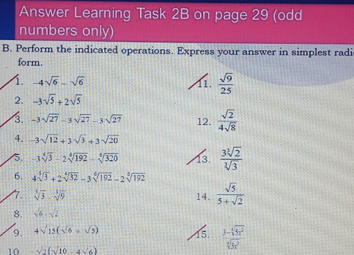 Answer Learning Task 2B on page 29 (odd
numbers only)
B. Perform the indicated operations. Express your answer in simplest radi
form.
1. 46 v6
25
2. -3V5 +2v5
3. -3/27 3 27-3 27
12.
4 /8
4. 3/12+ 3 V3 +3/20
13.
3/2
V3
5. 33 2192 320
6. 43+232 -3192 – 2192
7.
V3 V9
14.
5+2
8. N2
4vis(6 v5)
15. 3-45
10.
V2(V10 4V6)
9,
