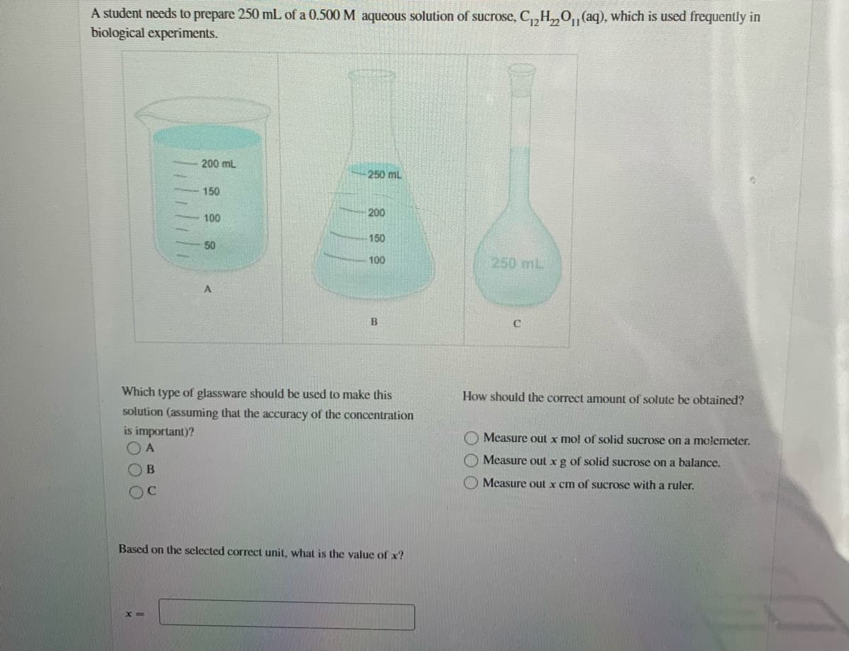 A student needs to prepare 250 mL of a 0.500 M aqueous solution of sucrose, C,,H,0, (aq), which is used frequently in
biological experiments.
200 mL
250 ml
150
200
100
150
50
100
250 mL
Which type of glassware should be used to make this
How should the correct amount of solute be obtained?
solution (assuming that the accuracy of the concentration
is important)?
O Measure out x mo! of solid sucrose on a molemeter.
O Measure out xg of solid sucrose on a balance.
OB
O Measure out x cm of sucrose with a ruler.
Based on the selected correct unit, what is the value of x?
