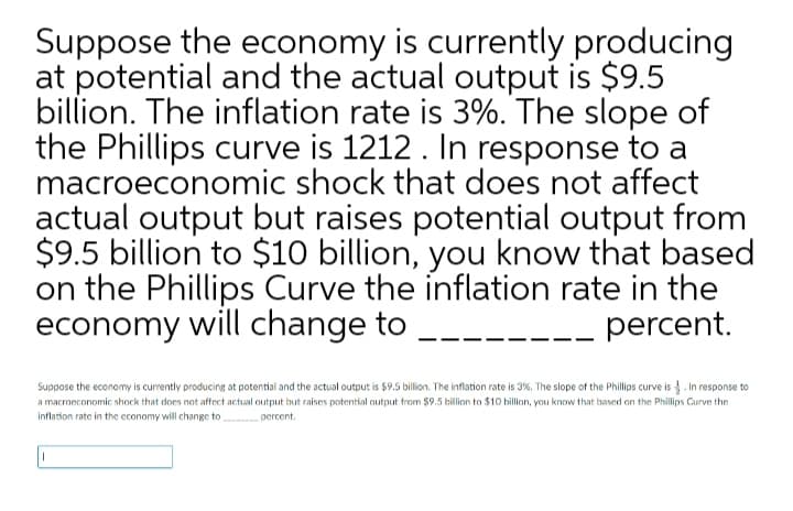 Suppose the economy is currently producing
at potential and the actual output is $9.5
billion. The inflation rate is 3%. The slope of
the Phillips curve is 1212. In response to a
macroeconomic shock that does not affect
actual output but raises potential output from
$9.5 billion to $10 billion, you know that based
on the Phillips Curve the inflation rate in the
economy will change to
percent.
Suppose the economy is currently producing at potential and the actual output is $9,5 billion. The inflation rate is 3%. The slope of the Phillips curve is . In response to
a macroeconomic shock that does not affect actual output but raises potential output from $9.5 billion to $10 billion, you know that based on the Phillips Curve the
inflation rate in the economy will change to
percent.
