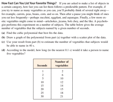 How Fast Can You List Your Favorite Things? If you are asked to make a list of objects in
a certain category, how fast you can list them follows a predictable pattern. For example, if
you try to name as many vegetables as you can, you'll probably think of several right away-
for example, carrots, peas, beans, corn, and so on. Then after a pause you might think of ones
you eat less frequently-perhaps zucchini, eggplant, and asparagus. Finally, a few more ex-
otic vegetables might come to mind-artichokes, jicama, bok choy, and the like. A psycholo-
gist performs this experiment on a number of subjects. The table below gives the average
number of vegetables that the subjects named by a given number of seconds.
(a) Find the cubic polynomial that best fits the data.
(b) Draw a graph of the polynomial from part (a) together with a scatter plot of the data.
(c) Use your result from part (b) to estimate the number of vegetables that subjects would
be able to name in 40 s.
(d) According to the model, how long (to the nearest 0.1 s) would it take a person to name
five vegetables?
Number of
Seconds
vegetables
2
2
6
5
10
10
12
15
14
20
15
25
18
30
21
