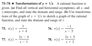 75-78 - Transformations of y = 1/x A rational function is
given. (a) Find all vertical and horizontal asymptotes, all x- and
y-intercepts, and state the domain and range. (b) Use transforma-
tions of the graph of y = 1/x to sketch a graph of the rational
function, and state the domain and range of r.
3
-1
75. r(x)
76. г(х)
x + 4
5
Зх — 4
2x + 5
77. r(x) =
78. r(x)
x - 1
x + 2
