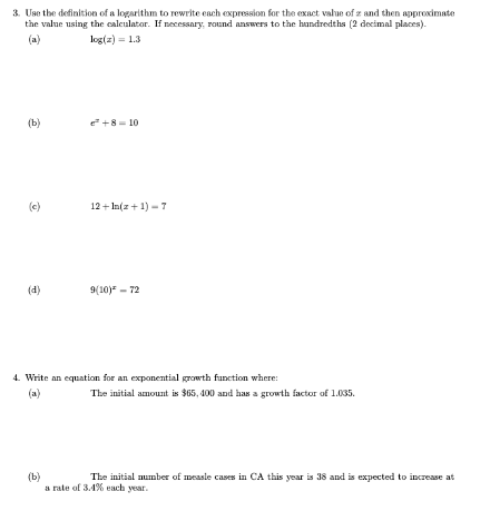 3. Use the definition of a logarithm to rewrite each expression for the exact value of z and then approximate
the value using the calculator. If necessary, round answers to the handredths (2 decimal places).
(a)
log(z) = 1.3
(b)
e +8 = 10
(c)
12 + In(z + 1) - 7
(d)
9(10) - 72
4. Write an equation for an exponential growth function where:
(a)
The initial amount is $65, 400 and has a growth factor of 1.035.
(b)
a rate of 34% each year.
The initial number of measle cases in CA this year is 38 and is expected to increase at
