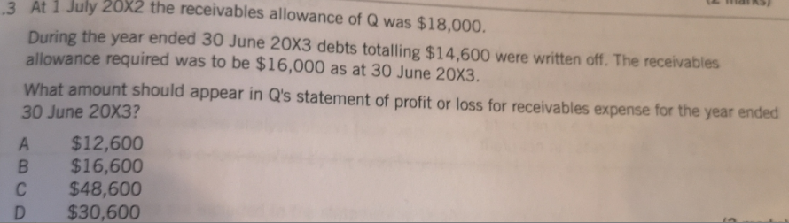 3. At 1 July 20X2 the receivables allowance of Q was $18,000.
During the year ended 30 June 20X3 debts totalling $14,600 were written off. The receivables
allowance required was to be $16,000 as at 30 June 20X3.
What amount should appear in Q's statement of profit or loss for receivables expense for the year ended
30 June 20X3?
$12,600
$16,600
$48,600
$30,600
C
D
