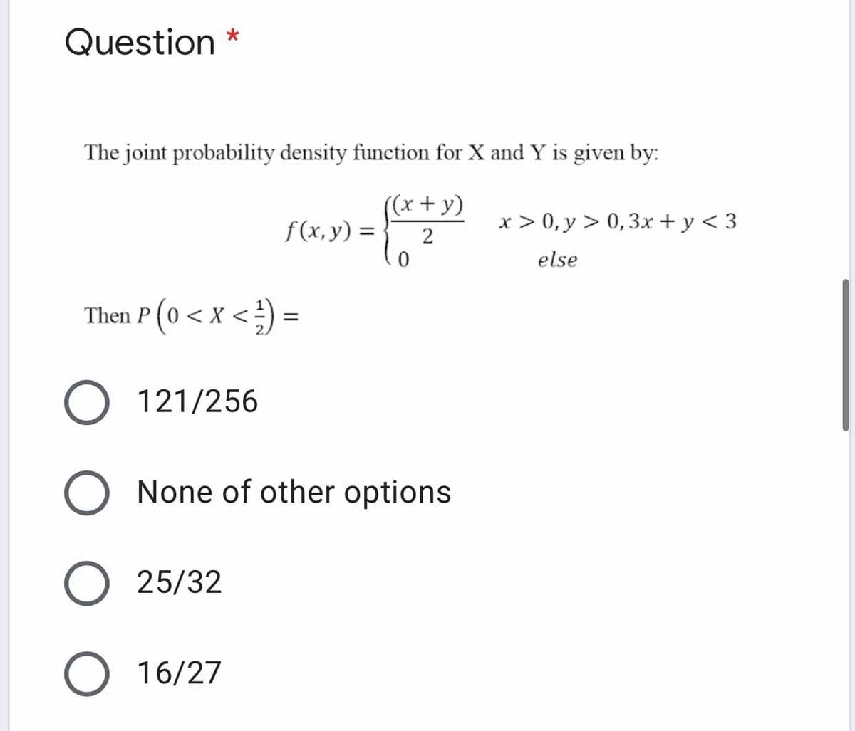Question *
The joint probability density function for X and Y is given by:
((x+ y)
f(x,y) =
x > 0, y > 0,3x + y < 3
2
else
Then P (0 < x < ) =
O 121/256
None of other options
25/32
16/27
